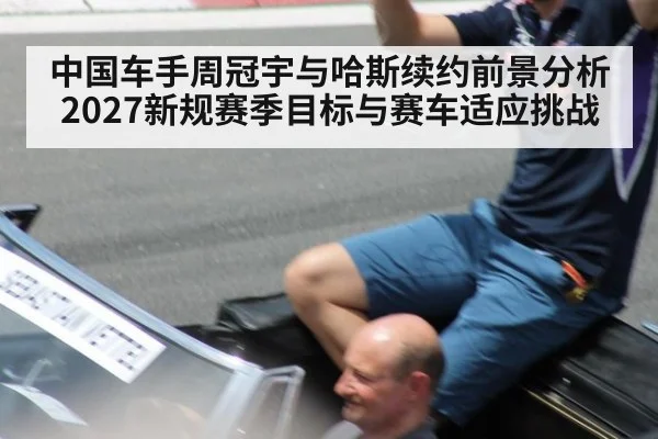 中国车手周冠宇与哈斯续约前景分析 2027新规赛季目标与赛车适应挑战